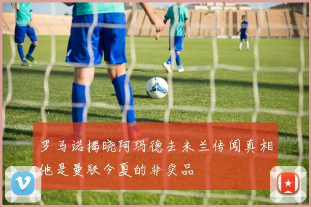 罗马诺揭晓阿玛德去米兰传闻真相他是曼联今夏的非卖品