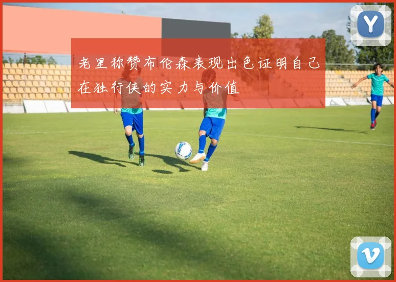 老里称赞布伦森表现出色证明自己在独行侠的实力与价值