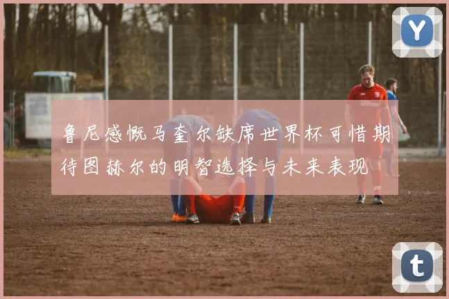 鲁尼感慨马奎尔缺席世界杯可惜期待图赫尔的明智选择与未来表现