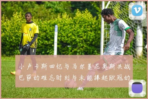 小卢卡斯回忆与马尔基尼奥斯共战巴萨的难忘时刻与未能捧起欧冠的遗憾