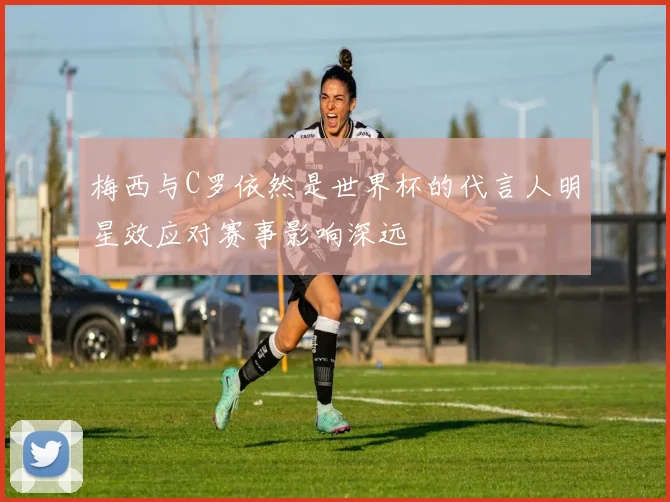 梅西与C罗依然是世界杯的代言人明星效应对赛事影响深远