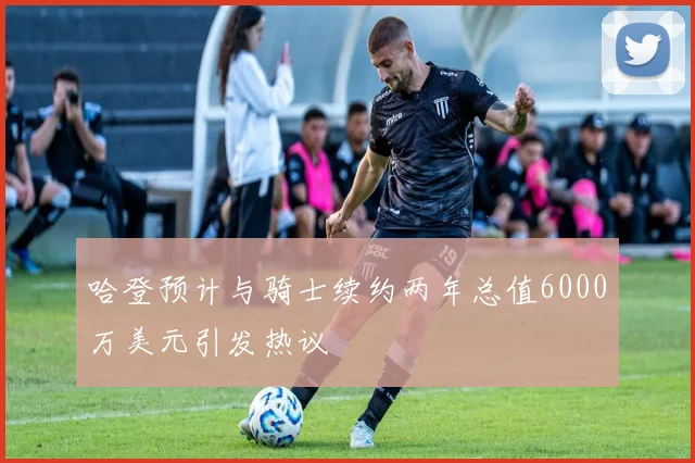 哈登预计与骑士续约两年总值6000万美元引发热议