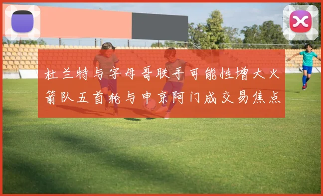 杜兰特与字母哥联手可能性增大火箭队五首轮与申京阿门成交易焦点
