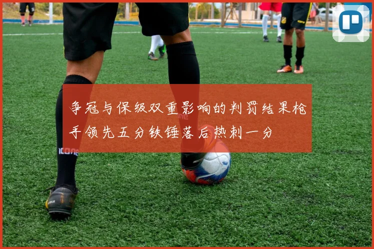 争冠与保级双重影响的判罚结果枪手领先五分铁锤落后热刺一分