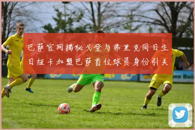 巴萨官网揭秘戈登与弗里克同日生日纽卡加盟巴萨首位球员身份引关注