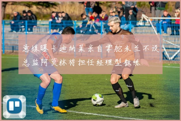意媒曝卡迪纳莱亲自掌舵米兰不设总监阿莫林将担任经理型教练