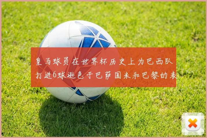 皇马球员在世界杯历史上为巴西队打进6球逊色于巴萨国米和巴黎的表现