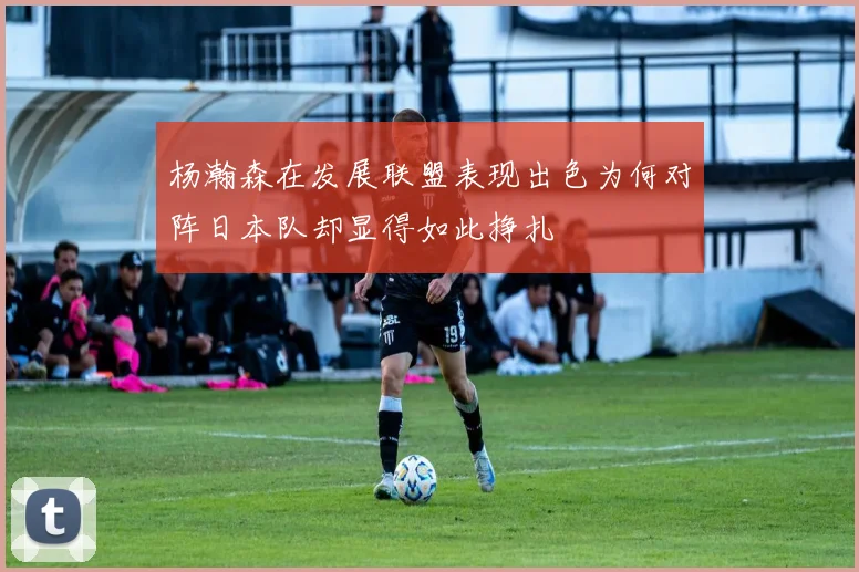 杨瀚森在发展联盟表现出色为何对阵日本队却显得如此挣扎