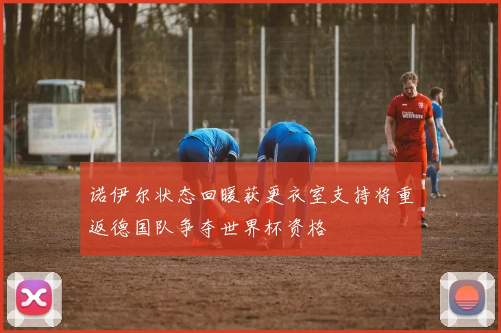诺伊尔状态回暖获更衣室支持将重返德国队争夺世界杯资格