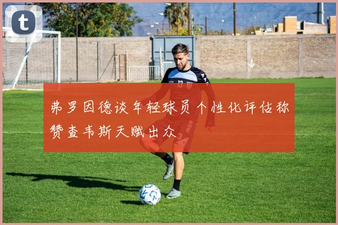 弗罗因德谈年轻球员个性化评估称赞查韦斯天赋出众