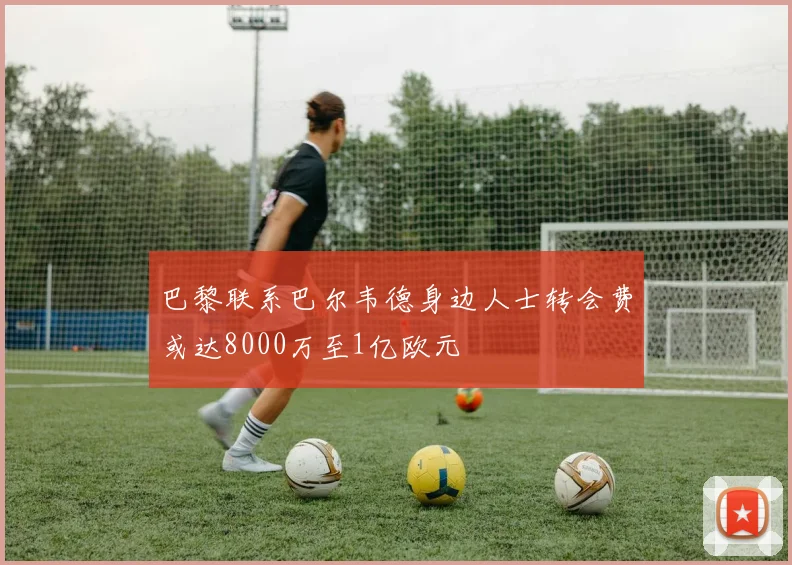巴黎联系巴尔韦德身边人士转会费或达8000万至1亿欧元