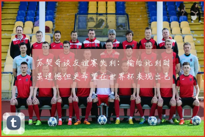 苏契奇谈友谊赛失利：输给比利时虽遗憾但更希望在世界杯表现出色